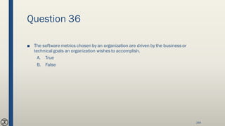 Question 36
■ The software metrics chosen by an organization are driven by the business or
technical goals an organization wishes to accomplish.
A. True
B. False
269
 