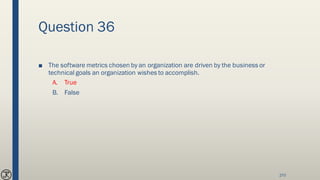 Question 36
■ The software metrics chosen by an organization are driven by the business or
technical goals an organization wishes to accomplish.
A. True
B. False
270
 