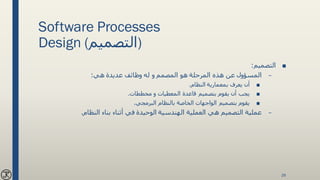 Software Processes
Design (‫)التصميم‬
■‫التصميم‬:
–‫هي‬ ‫عديدة‬ ‫وظائف‬ ‫له‬ ‫و‬ ‫المصمم‬ ‫هو‬ ‫المرحلة‬ ‫هذه‬ ‫عن‬ ‫المسؤول‬:
■‫النظام‬ ‫بمعمارية‬ ‫يعرف‬ ‫أن‬.
■‫مخططات‬ ‫و‬ ‫المعطيات‬ ‫قاعدة‬ ‫بتصميم‬ ‫يقوم‬ ‫أن‬ ‫يجب‬.
■‫البرمجي‬ ‫بالنظام‬ ‫الخاصة‬ ‫الواجهات‬ ‫بتصميم‬ ‫يقوم‬.
–‫النظام‬ ‫بناء‬ ‫أثناء‬ ‫في‬ ‫الوحيدة‬ ‫الهندسية‬ ‫العملية‬ ‫هي‬ ‫التصميم‬ ‫عملية‬.
28
 