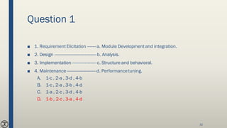 Question 1
■ 1. RequirementElicitation ------- a. Module Development and integration.
■ 2. Design -----------------------------------b. Analysis.
■ 3. Implementation --------------------c. Structure and behavioral.
■ 4. Maintenance ------------------------d. Performancetuning.
A. 1-c , 2-a , 3-d , 4-b
B. 1-c , 2-a , 3-b , 4-d
C. 1-a , 2-c , 3-d , 4-b
D. 1-b , 2-c , 3-a , 4-d
32
 