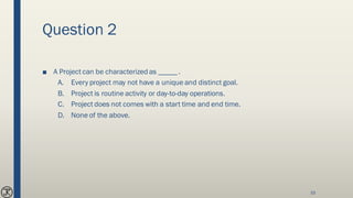 Question 2
■ A Project can be characterized as _____ .
A. Every project may not have a unique and distinct goal.
B. Project is routine activity or day-to-day operations.
C. Project does not comes with a start time and end time.
D. None of the above.
33
 