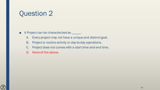 Question 2
■ A Project can be characterized as _____ .
A. Every project may not have a unique and distinct goal.
B. Project is routine activity or day-to-day operations.
C. Project does not comes with a start time and end time.
D. None of the above.
34
 