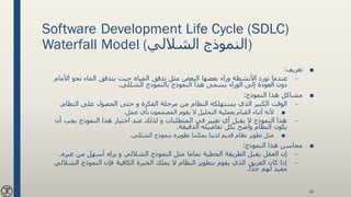 Software Development Life Cycle (SDLC)
Waterfall Model ( ‫النموذج‬‫الشاللي‬ )
■‫تعريف‬:
–‫األ‬ ‫نحو‬ ‫الماء‬ ‫يتدفق‬ ‫حيث‬ ‫المياه‬ ‫تدفق‬ ‫مثل‬ ‫البعض‬ ‫بعضها‬ ‫وراء‬ ‫األنشطة‬ ‫تورد‬ ‫عندما‬‫مام‬
‫الشللي‬ ‫بالنموذج‬ ‫النموذج‬ ‫هذا‬ ‫يسمى‬ ‫الوراء‬ ‫إلى‬ ‫العودة‬ ‫دون‬.
■‫النموذج‬ ‫هذا‬ ‫مشاكل‬:
–‫النظام‬ ‫على‬ ‫الحصول‬ ‫حتى‬ ‫و‬ ‫الفكرة‬ ‫مرحلة‬ ‫من‬ ‫النظام‬ ‫يستهلكه‬ ‫الذي‬ ‫الكبير‬ ‫الوقت‬.
■‫عمل‬ ‫بأي‬ ‫المصممون‬ ‫يقوم‬ ‫ال‬ ‫التحليل‬ ‫بعملية‬ ‫القيام‬ ‫أثناء‬ ‫ألنه‬.
–‫أ‬ ‫يجب‬ ‫النموذج‬ ‫هذا‬ ‫اختيار‬ ‫عند‬ ‫لذلك‬ ‫و‬ ‫المتطلبات‬ ‫في‬ ‫تغيير‬ ‫أي‬ ‫يقبل‬ ‫ال‬ ‫النموذج‬ ‫هذا‬‫ن‬
‫الدقيقة‬ ‫تفاصيله‬ ‫بكل‬ ‫واضح‬ ‫النظام‬ ‫يكون‬.
■‫الشللي‬ ‫بنموذج‬ ‫تطويره‬ ‫يمكننا‬ ‫لدينا‬ ‫قديم‬ ‫نظام‬ ‫تطوير‬ ‫مثل‬.
■‫النموذج‬ ‫هذا‬ ‫محاسن‬:
–‫النموذج‬ ‫مثل‬ ‫تماما‬ ‫الخطية‬ ‫الطريقة‬ ‫يقبل‬ ‫العقل‬ ‫إن‬‫الشاللي‬‫غيره‬ ‫من‬ ‫أسهل‬ ‫يراه‬ ‫و‬.
–‫النموذج‬ ‫فإن‬ ‫الكافية‬ ‫الخبرة‬ ‫يملك‬ ‫ال‬ ‫النظام‬ ‫بتطوير‬ ‫يقوم‬ ‫الذي‬ ‫الفريق‬ ‫كان‬ ‫إذا‬‫الش‬‫اللي‬
‫جدا‬ ‫لهم‬ ‫مفيد‬.
39
 