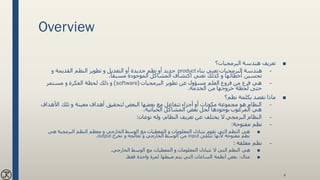 Overview
■‫البرمجيات؟‬ ‫هندسة‬ ‫تعريف‬
–‫بناء‬ ‫تعني‬ ‫البرمجيات‬ ‫هندسة‬product‫و‬ ‫القديمة‬ ‫النظم‬ ‫تطوير‬ ‫و‬ ‫التعديل‬ ‫أو‬ ‫جديدة‬ ‫نظم‬ ‫أو‬ ‫جديد‬
‫مسبقا‬ ‫الموجودة‬ ‫المشاكل‬ ‫اكتشاف‬ ‫تعني‬ ‫كذلك‬ ‫و‬ ‫أخطائها‬ ‫تحسين‬.
–‫البرمجيات‬ ‫تطوير‬ ‫عن‬ ‫مسؤول‬ ‫العلم‬ ‫فروع‬ ‫من‬ ‫فرع‬ ‫هي‬(software)‫مستمر‬ ‫و‬ ‫الفكرة‬ ‫لحظة‬ ‫ذلك‬ ‫و‬
‫الخدمة‬ ‫من‬ ‫خروجها‬ ‫لحظة‬ ‫حتى‬.
■‫نظم؟‬ ‫بكلمة‬ ‫نقصد‬ ‫ماذا‬
–‫األهدا‬ ‫تلك‬ ‫و‬ ‫معينة‬ ‫أهداف‬ ‫لتحقيق‬ ‫البعض‬ ‫بعضها‬ ‫مع‬ ‫تتفاعل‬ ‫أجزاء‬ ‫أو‬ ‫مكونات‬ ‫مجموعة‬ ‫هو‬ ‫النظام‬‫ف‬
‫الحياتية‬ ‫المشاكل‬ ‫بعض‬ ‫لحل‬ ‫بوجودها‬ ‫المرغوب‬ ‫هي‬.
–‫نوعان‬ ‫وله‬ ،‫النظام‬ ‫تعريف‬ ‫عن‬ ‫يختلف‬ ‫ال‬ ‫البرمجي‬ ‫النظام‬:
–‫مفتوحة‬ ‫نظم‬:
■‫هي‬ ‫البرمجية‬ ‫النظم‬ ‫معظم‬ ‫و‬ ‫الخارجي‬ ‫الوسط‬ ‫مع‬ ‫المعطيات‬ ‫و‬ ‫المعلومات‬ ‫بتبادل‬ ‫تقوم‬ ‫التي‬ ‫النظم‬ ‫هي‬
‫تتلقى‬ ‫ألنها‬ ‫مفتوحة‬ ‫نظم‬input‫تخرج‬ ‫و‬ ‫تعالجه‬ ‫و‬ ‫الخارجي‬ ‫الوسط‬ ‫من‬output.
–‫مغلقة‬ ‫نظم‬:
■‫الخارجي‬ ‫الوسط‬ ‫مع‬ ‫المعطيات‬ ‫و‬ ‫المعلومات‬ ‫تتبادل‬ ‫ال‬ ‫التي‬ ‫النظم‬ ‫هي‬.
■‫مثال‬:‫فقط‬ ‫واحدة‬ ‫لمرة‬ ‫ضبطها‬ ‫يتم‬ ‫التي‬ ‫الساعات‬ ‫أنظمة‬ ‫بعض‬.
4
 