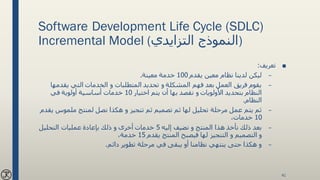 Software Development Life Cycle (SDLC)
Incremental Model ( ‫النموذج‬‫التزايدي‬ )
■‫تعريف‬:
–‫يقدم‬ ‫معين‬ ‫نظام‬ ‫لدينا‬ ‫ليكن‬100‫معينة‬ ‫خدمة‬.
–‫يقد‬ ‫التي‬ ‫الخدمات‬ ‫و‬ ‫المتطلبات‬ ‫تحديد‬ ‫و‬ ‫المشكلة‬ ‫فهم‬ ‫بعد‬ ‫العمل‬ ‫فريق‬ ‫يقوم‬‫مها‬
‫اختيار‬ ‫يتم‬ ‫أن‬ ‫بها‬ ‫نقصد‬ ‫و‬ ‫األولويات‬ ‫بتحديد‬ ‫النظام‬10‫في‬ ‫أولوية‬ ‫أساسية‬ ‫خدمات‬
‫النظام‬.
–‫ملموس‬ ‫لمنتج‬ ‫نصل‬ ‫هكذا‬ ‫و‬ ‫تنجيز‬ ‫ثم‬ ‫تصميم‬ ‫ثم‬ ‫لها‬ ‫تحليل‬ ‫مرحلة‬ ‫عمل‬ ‫يتم‬ ‫ثم‬‫يقدم‬
10،‫خدمات‬
–‫إليه‬ ‫نضيف‬ ‫و‬ ‫المنتج‬ ‫هذا‬ ‫نأخذ‬ ‫ذلك‬ ‫بعد‬5‫التحليل‬ ‫عمليات‬ ‫بإعادة‬ ‫ذلك‬ ‫و‬ ‫أخرى‬ ‫خدمات‬
‫و‬ ‫التصميم‬ ‫و‬‫التنجيز‬‫يقدم‬ ‫المنتج‬ ‫فيصبح‬ ‫لها‬15،‫خدمة‬
–‫دائم‬ ‫تطوير‬ ‫مرحلة‬ ‫في‬ ‫يبقى‬ ‫أو‬ ‫نظامنا‬ ‫ينتهي‬ ‫حتى‬ ‫هكذا‬ ‫و‬.
41
 