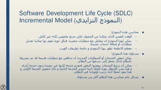 Software Development Life Cycle (SDLC)
Incremental Model ( ‫النموذج‬‫التزايدي‬ )
■‫النموذج‬ ‫هذه‬ ‫محاسن‬:
–‫كامل‬ ‫غير‬ ‫لكنه‬ ‫ملموس‬ ‫منتج‬ ‫على‬ ‫الحصول‬ ‫من‬ ‫يمكننا‬ ‫الذي‬ ‫القصير‬ ‫الوقت‬.
–‫ت‬ ‫يمكننا‬ ‫بها‬ ‫نقوم‬ ‫دورة‬ ‫فبكل‬ ،‫متغيرة‬ ‫متطلبات‬ ‫مع‬ ‫يتعامل‬ ‫ان‬ ‫النموذج‬ ‫لهذا‬ ‫يمكن‬‫عديل‬
‫جديدة‬ ‫خدمات‬ ‫إضافة‬ ‫أو‬ ‫متطلبات‬.
–‫الويب‬ ‫تطبيقات‬ ‫خاصة‬ ‫و‬ ‫النموذج‬ ‫بهذا‬ ‫تطور‬ ‫االنظمة‬ ‫معظم‬.
■‫النموذج‬ ‫هذا‬ ‫مساوئ‬:
–‫تم‬ ‫قد‬ ‫قديمة‬ ‫متطلبات‬ ‫مع‬ ‫تتناقض‬ ‫أن‬ ‫الجديدة‬ ‫المتطلبات‬ ‫أو‬ ‫الخدمات‬ ‫لبعض‬ ‫يمكن‬‫تنجيزها‬
‫النظام‬ ‫من‬ ‫نسفها‬ ‫إلى‬ ‫نضطر‬ ‫لذلك‬ ‫بالنظام‬.
–‫خدمة‬ ‫بدون‬ ‫مفيدة‬ ‫غير‬ ‫لكنها‬ ‫خدمة‬ ‫فتقدم‬ ‫البعض‬ ‫ببعضها‬ ‫الخدمات‬ ‫ترتبط‬ ‫أن‬ ‫يمكن‬‫أخرى‬
‫ثانية‬ ‫كاملة‬ ‫دورة‬ ‫االنتظار‬ ‫يجب‬ ‫هنا‬ ‫و‬‫لتنجيز‬‫الخدمة‬ ‫لتفعيل‬ ‫ذلك‬ ‫و‬ ‫الثانية‬ ‫الخدمة‬‫و‬ ‫األولى‬
‫النظام‬ ‫في‬ ‫أولوياتنا‬ ‫ترتيب‬ ‫أثناء‬ ‫لخطأ‬ ‫يعود‬ ‫هذا‬.
■‫مساوئه‬ ‫من‬ ‫أكثر‬ ‫النظام‬ ‫هذا‬ ‫محاسن‬ ‫عام‬ ‫بشكل‬.
42
 