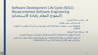 Software Development Life Cycle (SDLC)
Reuse-oriented Software Engineering
(‫االستخدام‬ ‫بإعادة‬ ‫المقام‬ ‫)النموذج‬
■‫النموذج‬ ‫هذا‬ ‫محاسن‬:
–‫نظامنا‬ ‫تنجيز‬ ‫في‬ ‫السرعة‬.
–‫ال‬ ‫عمليات‬ ‫بسبب‬ ‫الموثوقية‬testing‫المكونات‬ ‫من‬ ‫مكون‬ ‫كل‬ ‫أجل‬ ‫من‬ ‫بها‬ ‫نقوم‬ ‫التي‬
‫الجاهزة‬.
■‫النموذج‬ ‫هذا‬ ‫مساوئ‬:
–‫ال‬ ‫تتوافر‬ ‫ال‬ ‫أحيانا‬component‫إلى‬ ‫نضطر‬ ‫ولذلك‬ ‫المناسبة‬‫تنجيزها‬‫بأنفسنا‬.
–‫ال‬ ‫ربط‬ ‫و‬ ‫التكامل‬ ‫عملية‬ ‫أن‬components‫هي‬ ‫و‬ ‫جدا‬ ‫معقد‬ ‫عملية‬ ‫البعض‬ ‫بعضها‬ ‫مع‬
‫عالي‬ ‫فهم‬ ‫إلى‬ ‫تحتاج‬‫لل‬interfaces‫ال‬ ‫بين‬components.
44
 
