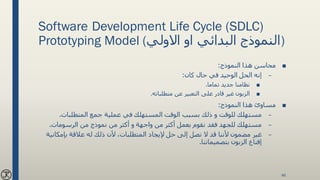 Software Development Life Cycle (SDLC)
Prototyping Model (‫االولي‬ ‫او‬ ‫البدائي‬ ‫)النموذج‬
■‫النموذج‬ ‫هذا‬ ‫محاسن‬:
–‫كان‬ ‫حال‬ ‫في‬ ‫الوحيد‬ ‫الحل‬ ‫إنه‬:
■‫تماما‬ ‫جديد‬ ‫نظامنا‬.
■‫متطلباته‬ ‫عن‬ ‫التعبير‬ ‫على‬ ‫قادر‬ ‫غير‬ ‫الزبون‬.
■‫النموذج‬ ‫هذا‬ ‫مساوئ‬:
–‫المتطلبات‬ ‫جمع‬ ‫عملية‬ ‫في‬ ‫المستهلك‬ ‫الوقت‬ ‫بسبب‬ ‫ذلك‬ ‫و‬ ‫للوقت‬ ‫مستهلك‬.
–‫الرسومات‬ ‫من‬ ‫نموذج‬ ‫من‬ ‫أكثر‬ ‫و‬ ‫واجهة‬ ‫من‬ ‫أكثر‬ ‫بعمل‬ ‫نقوم‬ ‫فقد‬ ‫للجهد‬ ‫مستهلك‬.
–‫بإمك‬ ‫عالقة‬ ‫له‬ ‫ذلك‬ ‫ألن‬ ،‫المتطلبات‬ ‫إليجاد‬ ‫حل‬ ‫إلى‬ ‫نصل‬ ‫ال‬ ‫قد‬ ‫ألننا‬ ‫مضمون‬ ‫غير‬‫انية‬
‫بتصميماتنا‬ ‫الزبون‬ ‫إقناع‬.
46
 