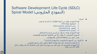 Software Development Life Cycle (SDLC)
Spiral Model (‫الحلزوني‬ ‫)النموذج‬
■‫تعريف‬:
–‫هي‬ ‫و‬ ‫أساسية‬ ‫قطاعات‬ ‫أربعة‬ ‫من‬ ‫مكون‬ ‫النموذج‬ ‫هذا‬:
.1‫التخطيط‬( .Planning)
.2‫المخاطر‬ ‫دراسة‬( .Risk analysis)
.3‫التطوير‬( .Development)
.4‫التقييم‬( .Assessment)
–‫المخاطر‬ ‫لدراسة‬ ‫أساسي‬ ‫بشكل‬ ‫موجه‬ ‫النموذج‬ ‫هذا‬.
–‫الضخمة‬ ‫األنظمة‬ ‫في‬ ‫إال‬ ‫يطلب‬ ‫ال‬ ‫الحلزوني‬ ‫النموذج‬‫والمعقدة‬.
–‫مخطط‬ ‫بين‬ ‫دمج‬ ‫يعتبر‬‫الشاللي‬‫والبروتوتايب‬
■‫النموذج‬ ‫و‬ ‫الحلزوني‬ ‫النموذج‬ ‫بين‬ ‫الفرق‬ ‫ما‬‫التزايدي‬‫؟‬
–‫النموذج‬ ‫إن‬‫التزايدي‬،‫ملموس‬ ‫منتج‬ ‫على‬ ‫نحصل‬ ‫فقط‬ ‫واحدة‬ ‫دورة‬ ‫بعد‬
–‫إلى‬ ‫نصل‬ ‫ال‬ ‫و‬ ‫دورة‬ ‫من‬ ‫أكثر‬ ‫ندور‬ ‫قد‬ ‫الحلزوني‬ ‫النموذج‬ ‫أما‬product‫إنتاج‬ ‫يتطلب‬ ‫قد‬ ‫أي‬
‫دورة‬ ‫من‬ ‫أكثر‬ ‫نظام‬.
47
 