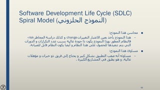 Software Development Life Cycle (SDLC)
Spiral Model (‫الحلزوني‬ ‫)النموذج‬
■‫النموذج‬ ‫هذا‬ ‫محاسن‬:
–‫التغييرات‬ ‫االعتبار‬ ‫بعين‬ ‫يأخذ‬ ‫النموذج‬ ‫هذا‬change‫المخاطر‬ ‫دراسة‬ ‫كذلك‬ ‫و‬risk،
‫الدورات‬ ‫و‬ ‫التكرارات‬ ‫عدد‬ ‫بسبب‬ ‫عالية‬ ‫جودة‬ ‫ذا‬ ‫يكون‬ ‫النموذج‬ ‫بهذا‬ ‫المطور‬ ‫فالنظام‬
‫للصيا‬ ‫قابل‬ ‫النظام‬ ‫يكون‬ ‫أيضا‬ ‫و‬ ‫النظام‬ ‫هذا‬ ‫على‬ ‫للحصول‬ ‫تنفيذها‬ ‫يتم‬ ‫التي‬‫نة‬.
■‫النموذج‬ ‫هذا‬ ‫مساوئ‬:
–‫مؤهالت‬ ‫و‬ ‫خبرات‬ ‫ذو‬ ‫فريق‬ ‫إلى‬ ‫يحتاج‬ ‫و‬ ‫كبير‬ ‫بشكل‬ ‫التطبيق‬ ‫صعب‬ ‫أنه‬ ‫مساوئه‬
‫الكبيرة‬ ‫المشاريع‬ ‫في‬ ‫يطبق‬ ‫هو‬ ‫و‬ ،‫عالية‬.
48
 
