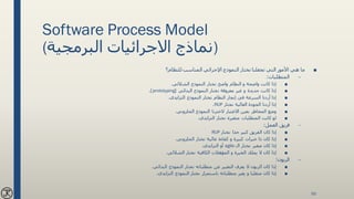 Software Process Model
(‫البرمجية‬ ‫االجرائيات‬ ‫)نماذج‬
■‫للنظام؟‬ ‫المناسب‬ ‫اإلجرائي‬ ‫النموذج‬ ‫نختار‬ ‫تجعلنا‬ ‫التي‬ ‫األمور‬ ‫هي‬ ‫ما‬
–‫المتطلبات‬:
■‫النموذج‬ ‫نختار‬ ‫واضح‬ ‫النظام‬ ‫و‬ ‫واضحة‬ ‫كانت‬ ‫إذا‬‫الشاللي‬.
■‫البدائي‬ ‫النموذج‬ ‫نختار‬ ‫معروفة‬ ‫غير‬ ‫و‬ ‫جديدة‬ ‫كانت‬ ‫إذا‬(prototyping.)
■‫النموذج‬ ‫نختار‬ ‫النظام‬ ‫إنجاز‬ ‫في‬ ‫السرعة‬ ‫أردنا‬ ‫إذا‬‫التزايدي‬.
■‫نختار‬ ‫العالية‬ ‫الجودة‬ ‫أردنا‬ ‫إذا‬RUP.
■‫الحلزوني‬ ‫النموذج‬ ‫الخترنا‬ ‫االعتبار‬ ‫بعين‬ ‫المخاطر‬ ‫وضع‬.
■‫نختار‬ ‫متغيرة‬ ‫المتطلبات‬ ‫كانت‬ ‫لو‬‫التزايدي‬.
–‫العمل‬ ‫فريق‬:
■‫الفريق‬ ‫كان‬ ‫إذا‬‫نختار‬ ‫جدا‬ ‫كبير‬RUP
■‫الحلزوني‬ ‫نختار‬ ‫عالية‬ ‫كفاءة‬ ‫و‬ ‫كبيرة‬ ‫خبرات‬ ‫ذا‬ ‫كان‬ ‫إذا‬.
■‫ال‬ ‫نختار‬ ‫صغير‬ ‫كان‬ ‫إذا‬agile‫أو‬‫التزايدي‬.
■‫نختار‬ ‫الكافية‬ ‫المؤهالت‬ ‫و‬ ‫الخبرة‬ ‫يملك‬ ‫ال‬ ‫كان‬ ‫إذا‬‫الشاللي‬.
–‫الزبون‬:
■‫البدائي‬ ‫النموذج‬ ‫نختار‬ ‫متطلباته‬ ‫عن‬ ‫التعبير‬ ‫يعرف‬ ‫ال‬ ‫الزبون‬ ‫كان‬ ‫إذا‬.
■‫النموذج‬ ‫نختار‬ ‫باستمرار‬ ‫متطلباته‬ ‫يغير‬ ‫و‬ ‫متقلبا‬ ‫كان‬ ‫إذا‬‫التزايدي‬.
50
 