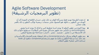 Agile Software Development
(‫الرشيقة‬ ‫البرمجيات‬ ‫)تطوير‬
■‫حساب‬ ‫على‬ ‫ذلك‬ ‫و‬ ‫الوقت‬ ‫بمسألة‬ ‫فقط‬ ‫تهتم‬ ‫الطريقة‬ ‫هذه‬ ‫ان‬‫أن‬ ‫أي‬ ‫الجودة‬ ‫و‬ ‫الكلفة‬
‫ب‬ ‫التطوير‬ ‫من‬ ‫الهدف‬agile‫هو‬‫بأقصر‬ ‫ذلك‬ ‫و‬ ‫التطور‬ ‫تواكب‬ ‫برمجية‬ ‫منتجات‬ ‫على‬ ‫الحصول‬
‫ممكن‬ ‫وقت‬.
■‫و‬ ‫كبير‬ ‫تخطيط‬ ‫لدينا‬ ‫يوجد‬ ‫ال‬ ‫النظم‬ ‫تطوير‬ ‫من‬ ‫النوع‬ ‫بهذا‬‫توثيق‬ ‫لدينا‬ ‫يوجد‬ ‫ال‬ ‫كذلك‬
documentation،‫ظهور‬ ‫عند‬ ‫بالتالي‬ ‫و‬‫ذلك‬ ‫و‬ ‫حلها‬ ‫نستطيع‬ ‫ال‬ ‫النظام‬ ‫في‬ ‫معينة‬ ‫مشاكل‬
‫من‬ ‫األنشطة‬ ‫ألن‬(‫اختبار‬ ، ‫تنجيز‬ ، ‫تصميم‬ ، ‫تحليل‬)‫البعض‬ ‫بعضها‬ ‫مع‬ ‫متداخلة‬.
■‫يتم‬‫تزايدي‬ ‫بشكل‬ ‫النظام‬ ‫تطوير‬Incremental‫يقدم‬ ‫لنجعله‬ ‫ذلك‬ ‫و‬‫و‬ ‫األساسية‬ ‫الخدمات‬
‫تقوم‬ ‫ما‬ ‫غالبا‬ ‫و‬ ‫التطوير‬ ‫مرحلة‬ ‫تبدأ‬ ‫ذلك‬ ‫بعد‬‫باستخدام‬component‫أو‬ ‫جاهزة‬tools
‫تطوير‬ ‫عملية‬ ‫في‬ ‫تساعدنا‬‫النظام‬.
51
 