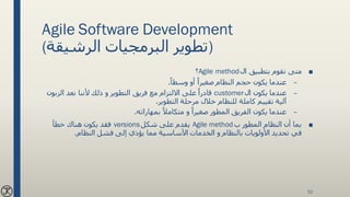 Agile Software Development
(‫الرشيقة‬ ‫البرمجيات‬ ‫)تطوير‬
■‫ال‬ ‫بتطبيق‬ ‫نقوم‬ ‫متى‬Agile method‫؟‬
–ً‫وسطا‬ ‫أو‬ ً‫صغيرا‬ ‫النظام‬ ‫حجم‬ ‫يكون‬ ‫عندما‬.
–‫ال‬ ‫يكون‬ ‫عندما‬customer‫الزب‬ ‫نعد‬ ‫ألننا‬ ‫ذلك‬ ‫و‬ ‫التطوير‬ ‫فريق‬ ‫مع‬ ‫االلتزام‬ ‫على‬ ً‫قادرا‬‫ون‬
‫التطوير‬ ‫مرحلة‬ ‫خالل‬ ‫للنظام‬ ‫كاملة‬ ‫تقييم‬ ‫آلية‬.
–‫بمهاراته‬ ً‫متكامال‬ ‫و‬ ً‫صغيرا‬ ‫المطور‬ ‫الفريق‬ ‫يكون‬ ‫عندما‬.
■‫ب‬ ‫المطور‬ ‫النظام‬ ‫أن‬ ‫بما‬Agile method‫شكل‬ ‫على‬ ‫يقدم‬versions‫خطأ‬ ‫هناك‬ ‫يكون‬ ‫فقد‬
‫الخدمات‬ ‫و‬ ‫بالنظام‬ ‫األولويات‬ ‫تحديد‬ ‫في‬‫النظام‬ ‫فشل‬ ‫إلى‬ ‫يؤدي‬ ‫مما‬ ‫األساسية‬.
52
 