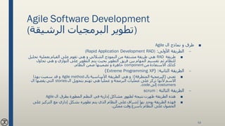 Agile Software Development
(‫الرشيقة‬ ‫البرمجيات‬ ‫)تطوير‬
■‫ال‬ ‫نماذج‬ ‫و‬ ‫طرق‬Agile
–‫األولى‬ ‫الطريقة‬:(Rapid Application Development RAD)
■‫طريقة‬RAD‫طريقة‬ ‫هي‬‫النموذج‬ ‫من‬ ‫مشتقة‬‫الشاللي‬‫القيام‬ ‫على‬ ‫تقوم‬ ‫هي‬ ‫و‬‫تحليل‬ ‫بعملية‬
‫يتم‬ ‫بحيث‬ ‫التطوير‬ ‫فريق‬ ‫بين‬ ‫المهام‬ ‫تقسيم‬ ‫ثم‬ ‫للنظام‬‫تحاول‬ ‫هي‬ ‫و‬ ‫التوازي‬ ‫على‬ ‫التطوير‬
‫من‬ ‫االستفادة‬ ‫كذلك‬component‫جاهزة‬‫النظام‬ ‫ضمن‬ ‫تضمينها‬ ‫و‬.
–‫الثانية‬ ‫الطريقة‬( :Extreme Programming XP)
■‫تعني‬(‫المتطرفة‬ ‫البرمجية‬:)‫بال‬ ‫األساسية‬ ‫الطريقة‬ ‫هي‬ ‫و‬Agile method‫بهذا‬ ‫سميت‬ ‫قد‬ ‫و‬
‫هي‬ ً‫عمليا‬ ‫و‬ ‫البرمجة‬ ‫عمليات‬ ‫على‬ ‫تركز‬ ‫ألنها‬ ‫االسم‬‫ال‬ ‫بتحويل‬ ‫تهتم‬stories‫ال‬ ‫يقصها‬ ‫التي‬
costumers‫إلى‬code.
–‫الثالثة‬ ‫الطريقة‬scrum :
■‫المطورة‬ ‫النظم‬ ‫في‬ ‫إدارية‬ ‫مشاكل‬ ‫لظهور‬ ‫نتيجة‬ ‫ظهرت‬ ‫الطريقة‬ ‫هذه‬‫ال‬ ‫بطرق‬Agile
■‫يتم‬ ‫الذي‬ ‫النظام‬ ‫على‬ ‫إشراف‬ ‫بها‬ ‫يوجد‬ ‫الطريقة‬ ‫فهذه‬‫على‬ ‫التركيز‬ ‫مع‬ ‫إداري‬ ‫بشكل‬ ‫تطويره‬
‫وقت‬ ‫بأسرع‬ ‫النظام‬ ‫على‬ ‫الحصول‬‫ممكن‬.
53
 