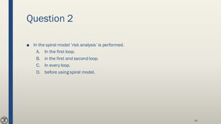 Question 2
■ In the spiral model ‘risk analysis’ is performed.
A. In the first loop.
B. in the first and second loop.
C. In every loop.
D. before using spiral model.
56
 