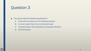 Question 3
■ The spiral model of software development
A. Ends with the delivery of the software product
B. Is more chaotic than the incremental model.
C. Includes project risks evaluation during each iteration.
D. All of the above.
58
 