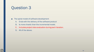 Question 3
■ The spiral model of software development
A. Ends with the delivery of the software product
B. Is more chaotic than the incremental model.
C. Includes project risks evaluation during each iteration.
D. All of the above.
59
 