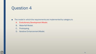 Question 4
■ The model in which the requirements are implemented by category is:
A. Evolutionary Development Model.
B. Waterfall Model.
C. Prototyping.
D. Iterative EnhancementModel.
61
 