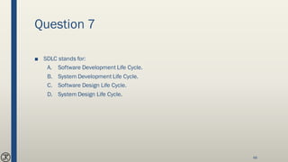 Question 7
■ SDLC stands for:
A. Software Development Life Cycle.
B. System Development Life Cycle.
C. Software Design Life Cycle.
D. System Design Life Cycle.
66
 
