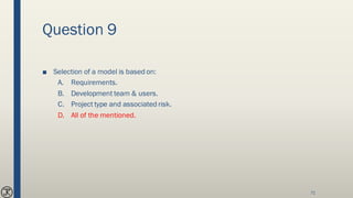 Question 9
■ Selection of a model is based on:
A. Requirements.
B. Development team & users.
C. Project type and associated risk.
D. All of the mentioned.
71
 