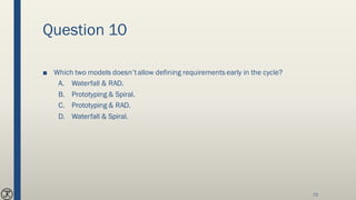 Question 10
■ Which two models doesn’tallow defining requirements early in the cycle?
A. Waterfall & RAD.
B. Prototyping & Spiral.
C. Prototyping & RAD.
D. Waterfall & Spiral.
72
 