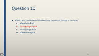 Question 10
■ Which two models doesn’tallow defining requirements early in the cycle?
A. Waterfall & RAD.
B. Prototyping & Spiral.
C. Prototyping & RAD.
D. Waterfall & Spiral.
73
 