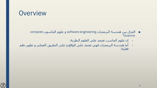 Overview
■‫البرمجيات‬ ‫هندسة‬ ‫بين‬ ‫الفرق‬software engineering‫الحاسوب‬ ‫علوم‬ ‫و‬computer
science‫؟‬
–‫النظرية‬ ‫العلوم‬ ‫على‬ ‫تعتمد‬ ‫الحاسب‬ ‫علوم‬ ‫إن‬.
–‫البرمجيات‬ ‫هندسة‬ ‫أما‬‫نظ‬ ‫تطوير‬ ‫و‬ ‫العملي‬ ‫التطبيق‬ ‫على‬ ‫و‬ ‫الواقع‬ ‫على‬ ‫تعتمد‬ ‫فهي‬‫م‬
‫فعلية‬.
8
 