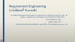 Requirement Engineering
(‫المتطلبات‬ ‫)هندسة‬
■‫هو‬ ‫المرحلة‬ ‫هذه‬ ‫دخل‬ ‫يكون‬‫أو‬ ‫المتطلبات‬ ‫وثيقة‬ ‫هو‬ ‫المرحلة‬ ‫هذه‬ ‫خرج‬ ‫و‬ ‫الجدوى‬ ‫دراسة‬
RequirementDocument‫بشكلين‬ ‫المتطلبات‬ ‫تضم‬ ‫التي‬ ‫الوثيقة‬ ‫هي‬ ‫و‬:
–‫للمستخدم‬ ‫مبسط‬ ‫شكل‬.
–‫للمطور‬ ‫مفصل‬ ‫شكل‬.
■‫ب‬ ً‫أحيانا‬ ‫الوثيقة‬ ‫هذه‬ ‫تسمى‬SRS‫هي‬ ‫و‬software requirement specification.
81
 