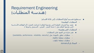 Requirement Engineering
(‫المتطلبات‬ ‫)هندسة‬
■‫اقسام‬ ‫ثالثة‬ ‫إلى‬ ‫المتطلبات‬ ‫أنواع‬ ‫تقسيم‬ ‫نستطيع‬:
–‫الوظيفية‬ ‫المتطلبات‬:
■‫النظام‬ ‫يقدمها‬ ‫التي‬ ‫الفعلية‬ ‫الخدمات‬ ‫بها‬ ‫نقصد‬(‫العمل‬ ‫إجرائيات‬)‫األس‬ ‫الوظائف‬ ‫أي‬‫اسية‬
‫مثل‬ ‫النظام‬ ‫يقدمها‬ ‫التي‬(‫غيرها‬ ‫و‬ ‫التسجيل‬ ، ‫العرض‬ ، ‫الحجز‬ ‫خدمة‬.)
–‫وظيفية‬ ‫الغير‬ ‫المتطلبات‬:
■‫المتطلبات‬ ‫على‬ ‫القيود‬ ‫عن‬ ‫عبارة‬ ‫هي‬:
–‫بالجودة‬ ‫تتعلق‬ ‫متطلبات‬:‫مثل‬(security،reliability،performance،availability)
–‫بالكلفة‬ ‫متعلقة‬ ‫متطلبات‬.
–‫بالوقت‬ ‫متعلقة‬ ‫متطلبات‬.
–‫ال‬ ‫او‬ ‫المجال‬domain
82
 