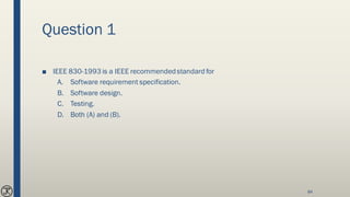 Question 1
■ IEEE 830-1993 is a IEEE recommendedstandard for
A. Software requirement specification.
B. Software design.
C. Testing.
D. Both (A) and (B).
84
 