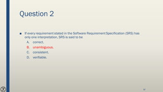 Question 2
■ If every requirement stated in the Software RequirementSpecification (SRS) has
only one interpretation, SRS is said to be
A. correct.
B. unambiguous.
C. consistent.
D. verifiable.
87
 