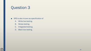 Question 3
■ SRS is also known as specification of
A. White box testing.
B. Stress testing.
C. Integrated testing.
D. Black box testing.
88
 