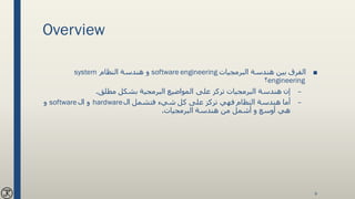 Overview
■‫البرمجيات‬ ‫هندسة‬ ‫بين‬ ‫الفرق‬software engineering‫النظام‬ ‫هندسة‬ ‫و‬system
engineering‫؟‬
–‫مطلق‬ ‫بشكل‬ ‫البرمجية‬ ‫المواضيع‬ ‫على‬ ‫تركز‬ ‫البرمجيات‬ ‫هندسة‬ ‫إن‬.
–‫ال‬ ‫فتشمل‬ ‫شيء‬ ‫كل‬ ‫على‬ ‫تركز‬ ‫فهي‬ ‫النظام‬ ‫هندسة‬ ‫أما‬hardware‫ال‬ ‫و‬software‫و‬
‫البرمجيات‬ ‫هندسة‬ ‫من‬ ‫أشمل‬ ‫و‬ ‫أوسع‬ ‫هي‬.
9
 