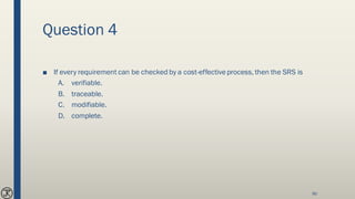 Question 4
■ If every requirement can be checked by a cost-effectiveprocess, then the SRS is
A. verifiable.
B. traceable.
C. modifiable.
D. complete.
90
 