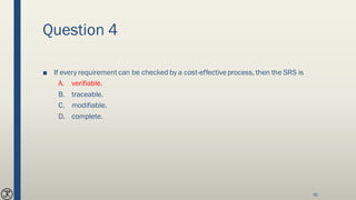 Question 4
■ If every requirement can be checked by a cost-effectiveprocess, then the SRS is
A. verifiable.
B. traceable.
C. modifiable.
D. complete.
91
 