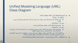 Unified Modeling Language (UML)
Class Diagram
■‫عامة‬ ‫صفوف‬ ‫ثالثة‬ ‫إلى‬ ‫الصفوف‬ ‫توزيع‬ ‫مبدأ‬:
–‫ال‬ ‫صفوف‬Entity :
■‫بال‬ ‫عالقة‬ ‫لهم‬data base‫طيران‬ ‫حجز‬ ‫نظام‬ ‫مثل‬online،‫هو‬ ‫المسافر‬Entity‫يعتبر‬ ‫و‬
‫كصف‬.
–‫ال‬ ‫صف‬Interface:
■‫المستخدم‬ ‫معها‬ ‫يتعامل‬ ‫التي‬ ‫النظام‬ ‫واجهة‬ ‫هو‬.
–‫ال‬ ‫صف‬behavior :
■‫ال‬ ‫يحوي‬ ‫الذي‬ ‫الصف‬ ‫هو‬method‫ا‬ ‫صفوف‬ ‫من‬ ً‫كال‬ ‫اكتشاف‬ ‫يتم‬ ‫و‬ ،‫النظام‬ ‫بها‬ ‫يقوم‬ ‫التي‬‫ل‬
interface‫ال‬ ‫و‬behavior‫النظام‬ ‫تحليل‬ ‫مرحلة‬ ‫في‬.
–‫صف‬ ‫مثل‬ ‫ملموسة‬ ‫ليست‬ ‫و‬ ‫مجردة‬ ‫صفوف‬ ‫وجود‬ ‫االعتبار‬ ‫بعين‬ ‫نأخذ‬ ‫بالطبع‬ ‫و‬(‫ال‬‫حجز‬)
‫الحجز‬ ‫نظام‬ ‫في‬ ‫هام‬ ‫صف‬ ‫لكنه‬ ‫و‬ ‫فيزيائي‬ ‫وجود‬ ‫له‬ ‫ليس‬online
■‫البطاقات‬ ‫مبدأ‬CRC :‫ل‬ ‫اختصار‬ ‫هو‬ ‫و‬Card Responsibility Corporation
98
 