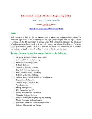 International Journal of Software Engineering (SEIJ)
ISSN : 2349 - 219N 2974-5962 (Print)
****** April Issue*****
http://flyccs.com/jounals/IJSEA/Home.html
Scope
Soft computing is likely to play an important role in science and engineering in the future. The
successful applications of soft computing and the rapid growth suggest that the impact of soft
computing will be felt increasingly in coming years. Soft Computing encourages the integration
of soft computing techniques and tools into both everyday and advanced applications. This Open
access peer-reviewed journal serves as a platform that fosters new applications for all scientists
and engineers engaged in research and development in this fast growing field.
Topics of interest include, but are not limited to, the following
 Advanced Topics in Software Engineering
 Automated Software Engineering
 Data Science and Engineering
 Software Process
 Software & Systems Modeling
 Empirical Software Engineering
 Ethics and Information Technology
 Software & Systems Modeling
 Software Engineering Research and Development
 Engineering Mathematics
 Software Engineering Practice
 Web Engineering
 Quality Management
 CSI Transactions on ICT
 Mobile Networks and Applications
 Managing Software Projects
 Medical & Biological Engineering & Computing
 Neural Computing and Applications
 Multimedia and Visual Software Engineering
 Software Maintenance and Testing
 