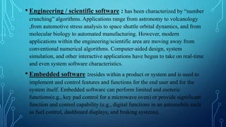 • Engineering / scientific software : has been characterized by “number
crunching” algorithms. Applications range from astronomy to volcanology
,from automotive stress analysis to space shuttle orbital dynamics, and from
molecular biology to automated manufacturing. However, modern
applications within the engineering/scientific area are moving away from
conventional numerical algorithms. Computer-aided design, system
simulation, and other interactive applications have begun to take on real-time
and even system software characteristics.
• Embedded software :resides within a product or system and is used to
implement and control features and functions for the end user and for the
system itself. Embedded software can perform limited and esoteric
functions(e.g., key pad control for a microwave oven) or provide significant
function and control capability (e.g., digital functions in an automobile such
as fuel control, dashboard displays, and braking systems).
 