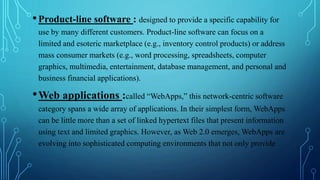 •Product-line software : designed to provide a specific capability for
use by many different customers. Product-line software can focus on a
limited and esoteric marketplace (e.g., inventory control products) or address
mass consumer markets (e.g., word processing, spreadsheets, computer
graphics, multimedia, entertainment, database management, and personal and
business financial applications).
•Web applications :called “WebApps,” this network-centric software
category spans a wide array of applications. In their simplest form, WebApps
can be little more than a set of linked hypertext files that present information
using text and limited graphics. However, as Web 2.0 emerges, WebApps are
evolving into sophisticated computing environments that not only provide
 