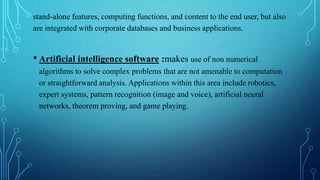 stand-alone features, computing functions, and content to the end user, but also
are integrated with corporate databases and business applications.
• Artificial intelligence software :makes use of non numerical
algorithms to solve complex problems that are not amenable to computation
or straightforward analysis. Applications within this area include robotics,
expert systems, pattern recognition (image and voice), artificial neural
networks, theorem proving, and game playing.
 