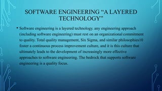 SOFTWARE ENGINEERING “A LAYERED
TECHNOLOGY”
• Software engineering is a layered technology. any engineering approach
(including software engineering) must rest on an organizational commitment
to quality. Total quality management, Six Sigma, and similar philosophies10
foster a continuous process improvement culture, and it is this culture that
ultimately leads to the development of increasingly more effective
approaches to software engineering. The bedrock that supports software
engineering is a quality focus.
 
