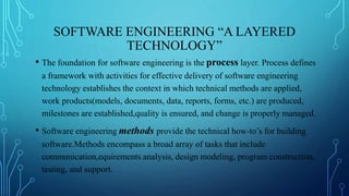 SOFTWARE ENGINEERING “A LAYERED
TECHNOLOGY”
• The foundation for software engineering is the process layer. Process defines
a framework with activities for effective delivery of software engineering
technology establishes the context in which technical methods are applied,
work products(models, documents, data, reports, forms, etc.) are produced,
milestones are established,quality is ensured, and change is properly managed.
• Software engineering methods provide the technical how-to’s for building
software.Methods encompass a broad array of tasks that include
communication,equirements analysis, design modeling, program construction,
testing, and support.
 