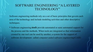 SOFTWARE ENGINEERING “A LAYERED
TECHNOLOGY”
Software engineering methods rely on a set of basic principles that govern each
area of the technology and include modeling activities and other descriptive
techniques.
• Software engineering tools provide automated or semi automated support for
the process and the methods. When tools are integrated so that information
created by one tool can be used by another, a system for the support of
software development called computer-aided software engineering(CASE)
 
