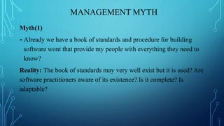 MANAGEMENT MYTH
Myth(1)
- Already we have a book of standards and procedure for building
software wont that provide my people with everything they need to
know?
Reality: The book of standards may very well exist but it is used? Are
software practitioners aware of its existence? Is it complete? Is
adaptable?
 