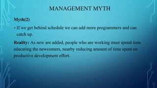 MANAGEMENT MYTH
Myth(2)
- If we get behind schedule we can add more programmers and can
catch up.
Reality: As new are added, people who are working must spend time
educating the newcomers, nearby reducing amount of time spent on
productive development effort.
 