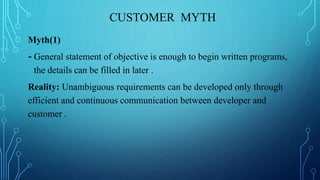 CUSTOMER MYTH
Myth(1)
- General statement of objective is enough to begin written programs,
the details can be filled in later .
Reality: Unambiguous requirements can be developed only through
efficient and continuous communication between developer and
customer .
 