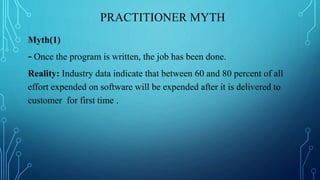 PRACTITIONER MYTH
Myth(1)
- Once the program is written, the job has been done.
Reality: Industry data indicate that between 60 and 80 percent of all
effort expended on software will be expended after it is delivered to
customer for first time .
 