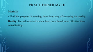 PRACTITIONER MYTH
Myth(2)
- Until the program is running, there is no way of accessing the quality.
Reality: Formal technical review have been found more effective than
actual testing.
 