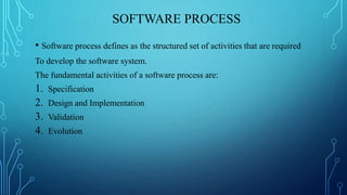 SOFTWARE PROCESS
• Software process defines as the structured set of activities that are required
To develop the software system.
The fundamental activities of a software process are:
1. Specification
2. Design and Implementation
3. Validation
4. Evolution
 