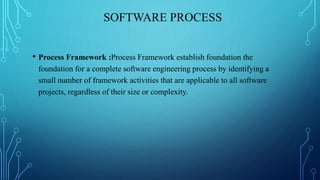 SOFTWARE PROCESS
• Process Framework :Process Framework establish foundation the
foundation for a complete software engineering process by identifying a
small number of framework activities that are applicable to all software
projects, regardless of their size or complexity.
 